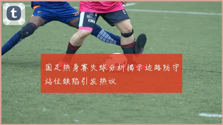 国足热身赛失球分析揭示边路防守站位缺陷引发热议
