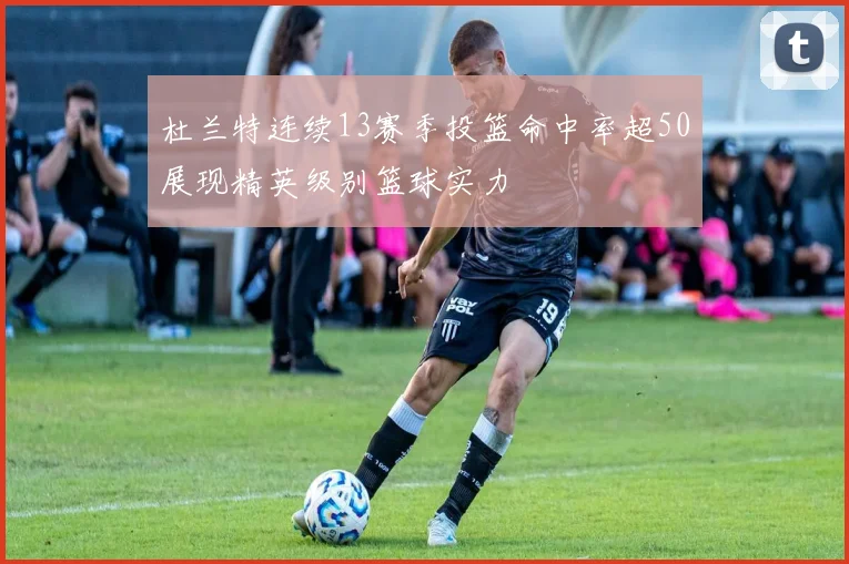 杜兰特连续13赛季投篮命中率超50展现精英级别篮球实力