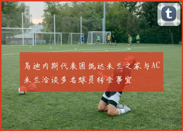 乌迪内斯代表团抵达米兰之家与AC米兰洽谈多名球员转会事宜