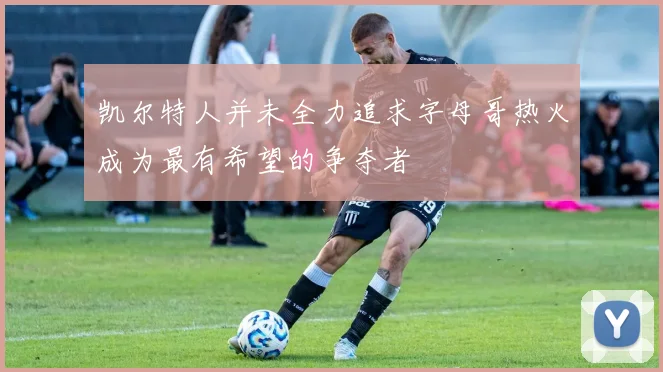 凯尔特人并未全力追求字母哥热火成为最有希望的争夺者