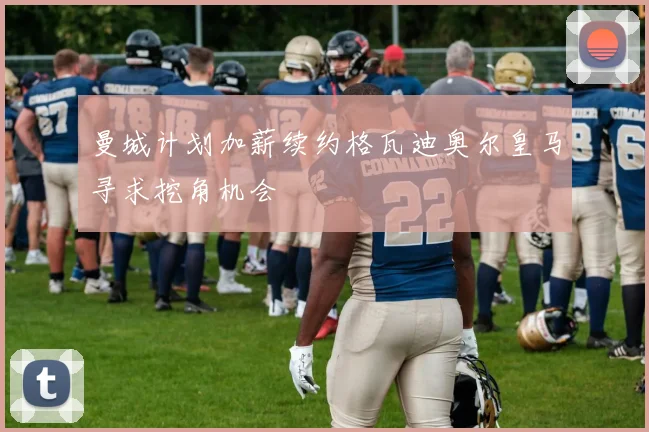 曼城计划加薪续约格瓦迪奥尔皇马寻求挖角机会