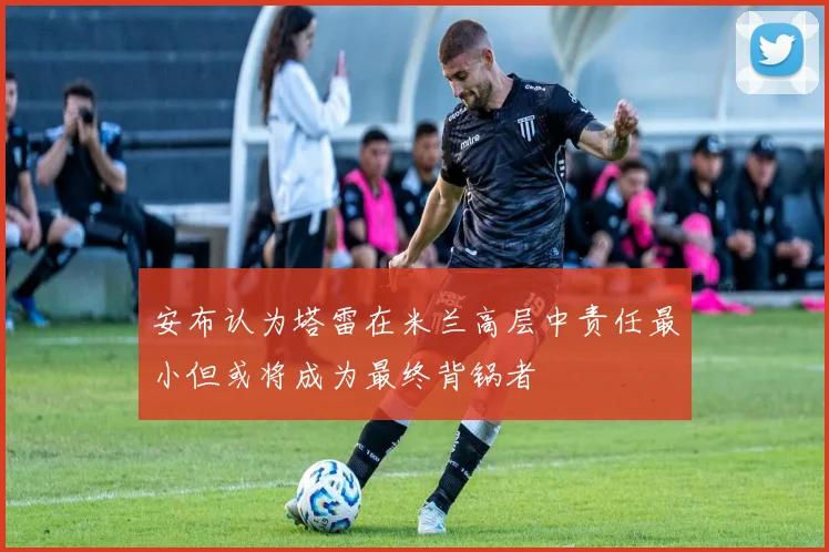 安布认为塔雷在米兰高层中责任最小但或将成为最终背锅者