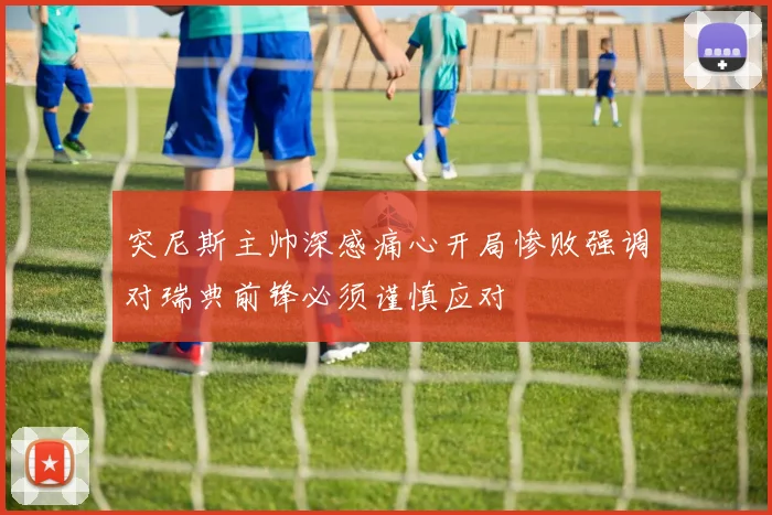 突尼斯主帅深感痛心开局惨败强调对瑞典前锋必须谨慎应对
