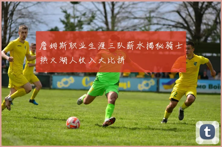 詹姆斯职业生涯三队薪水揭秘骑士热火湖人收入大比拼