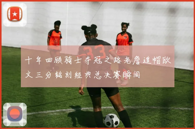 十年回顾骑士夺冠之路老詹追帽欧文三分铭刻经典总决赛瞬间