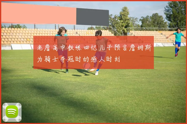老詹高中教练回忆儿子预言詹姆斯为骑士夺冠时的感人时刻