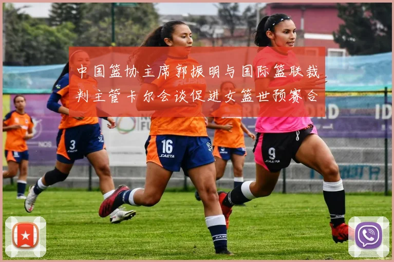 中国篮协主席郭振明与国际篮联裁判主管卡尔会谈促进女篮世预赛合作