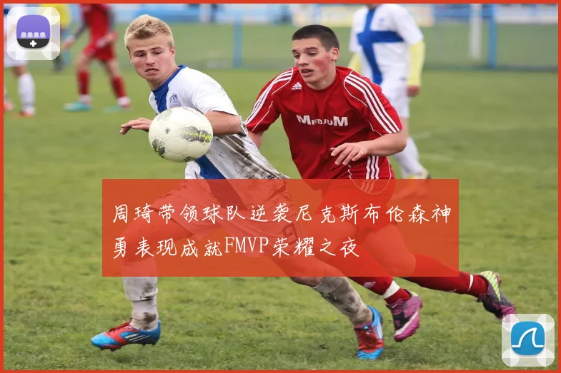 周琦带领球队逆袭尼克斯布伦森神勇表现成就FMVP荣耀之夜